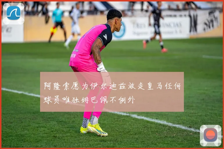 阿隆索愿为伊尔迪兹放走皇马任何球员唯独姆巴佩不例外