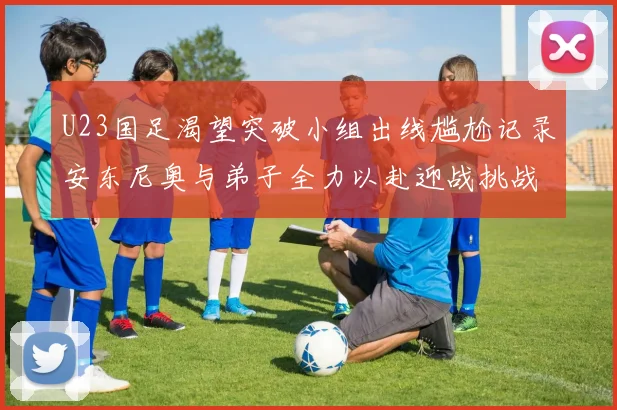 U23国足渴望突破小组出线尴尬记录安东尼奥与弟子全力以赴迎战挑战