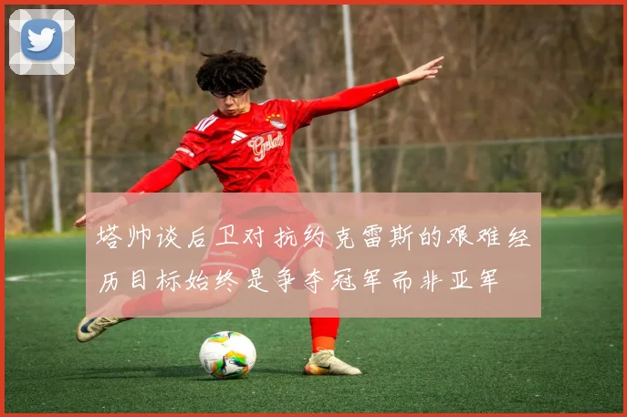 塔帅谈后卫对抗约克雷斯的艰难经历目标始终是争夺冠军而非亚军