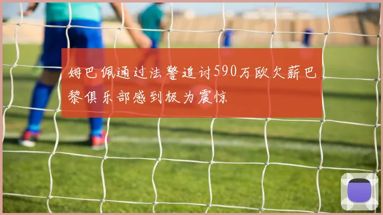 姆巴佩通过法警追讨590万欧欠薪巴黎俱乐部感到极为震惊