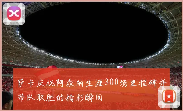 萨卡庆祝阿森纳生涯300场里程碑并带队取胜的精彩瞬间