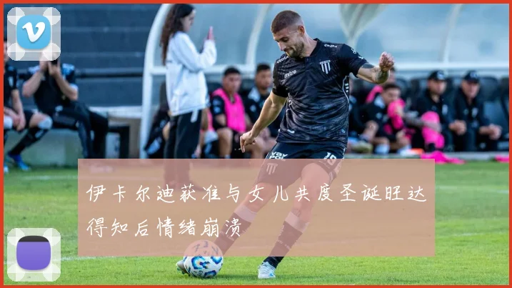 伊卡尔迪获准与女儿共度圣诞旺达得知后情绪崩溃