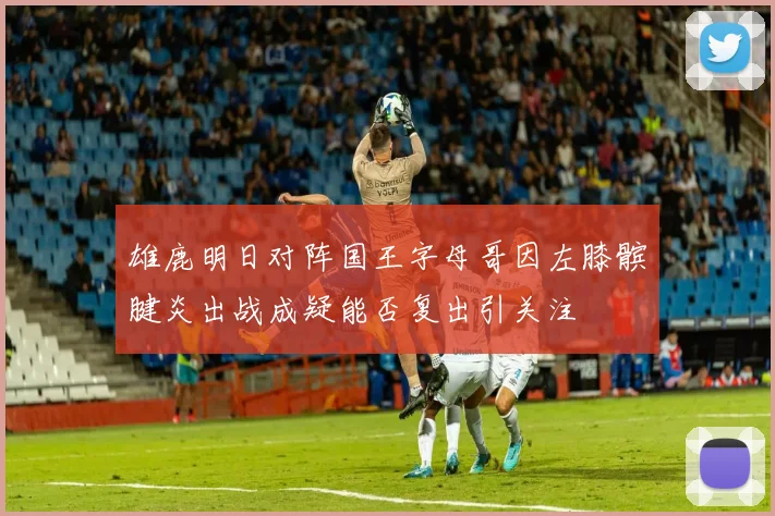 雄鹿明日对阵国王字母哥因左膝髌腱炎出战成疑能否复出引关注