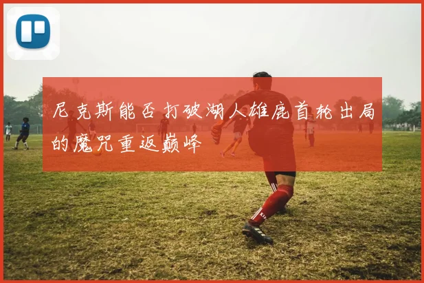 尼克斯能否打破湖人雄鹿首轮出局的魔咒重返巅峰