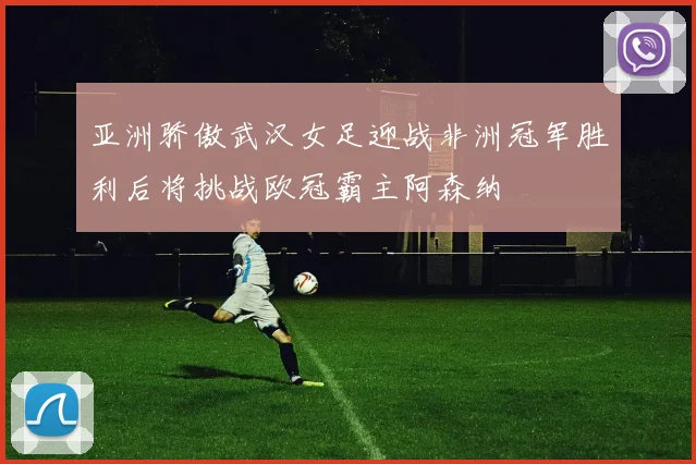 亚洲骄傲武汉女足迎战非洲冠军胜利后将挑战欧冠霸主阿森纳