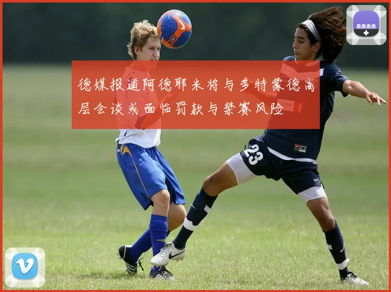 德媒报道阿德耶米将与多特蒙德高层会谈或面临罚款与禁赛风险
