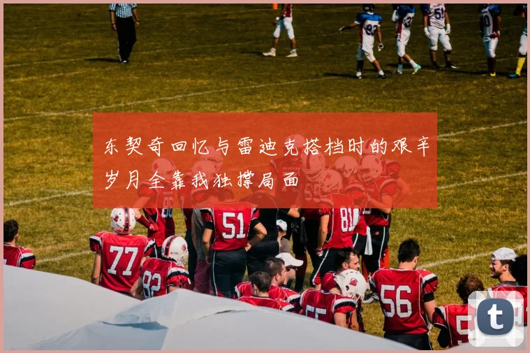 东契奇回忆与雷迪克搭档时的艰辛岁月全靠我独撑局面