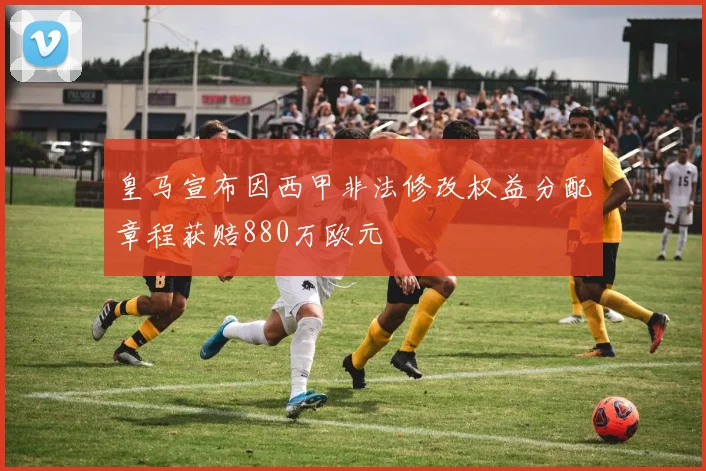皇马宣布因西甲非法修改权益分配章程获赔880万欧元