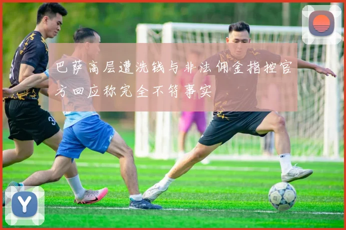 巴萨高层遭洗钱与非法佣金指控官方回应称完全不符事实