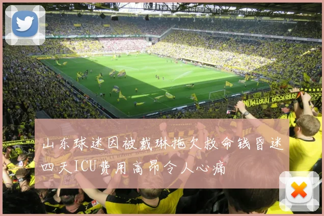 山东球迷因被戴琳拖欠救命钱昏迷四天ICU费用高昂令人心痛