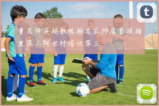 鲁尼评英超教练排名瓜帅居首埃梅里第二阿尔特塔仅第三