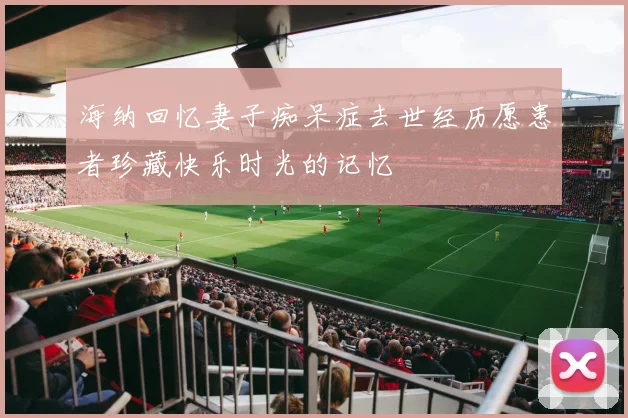 海纳回忆妻子痴呆症去世经历愿患者珍藏快乐时光的记忆