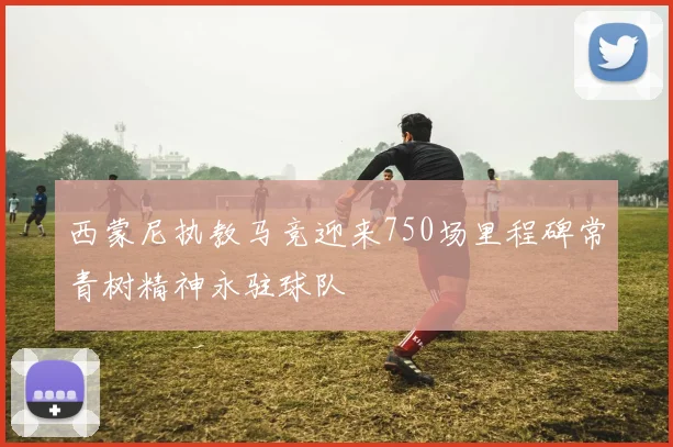 西蒙尼执教马竞迎来750场里程碑常青树精神永驻球队
