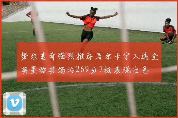 努尔基奇强烈推荐马尔卡宁入选全明星称其场均269分7板表现出色
