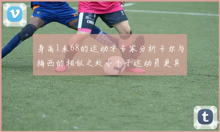 身高1米68的运动学专家分析卡尔与梅西的相似之处小个子运动员更具灵活性与敏捷性