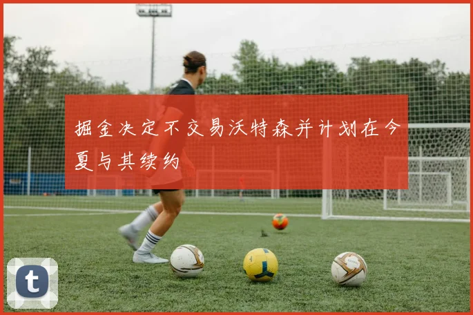 掘金决定不交易沃特森并计划在今夏与其续约