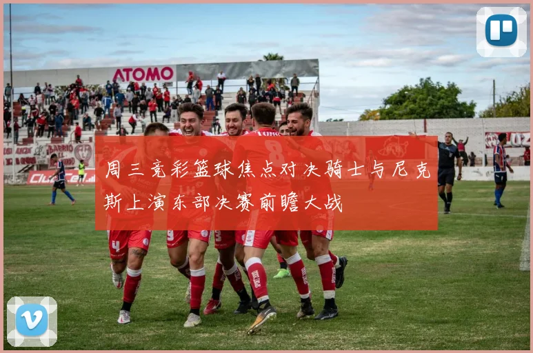 周三竞彩篮球焦点对决骑士与尼克斯上演东部决赛前瞻大战