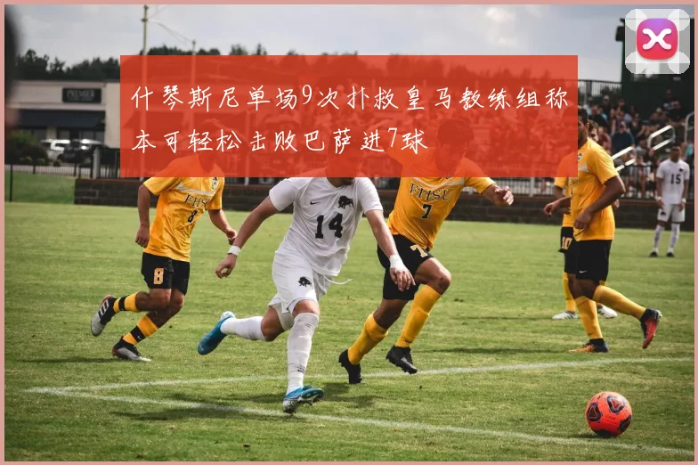 什琴斯尼单场9次扑救皇马教练组称本可轻松击败巴萨进7球