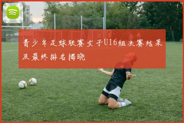青少年足球联赛女子U16组决赛结果及最终排名揭晓