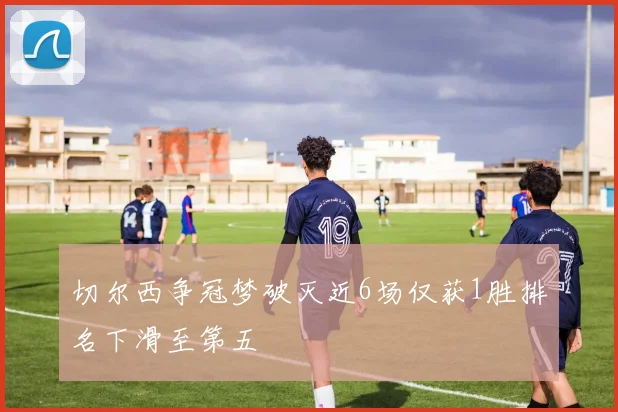 切尔西争冠梦破灭近6场仅获1胜排名下滑至第五