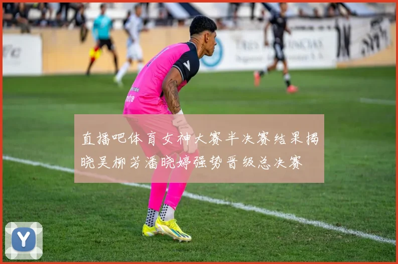直播吧体育女神大赛半决赛结果揭晓吴柳芳潘晓婷强势晋级总决赛
