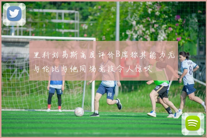 里科刘易斯高度评价B席称其能力无与伦比与他同场竞技令人惊叹