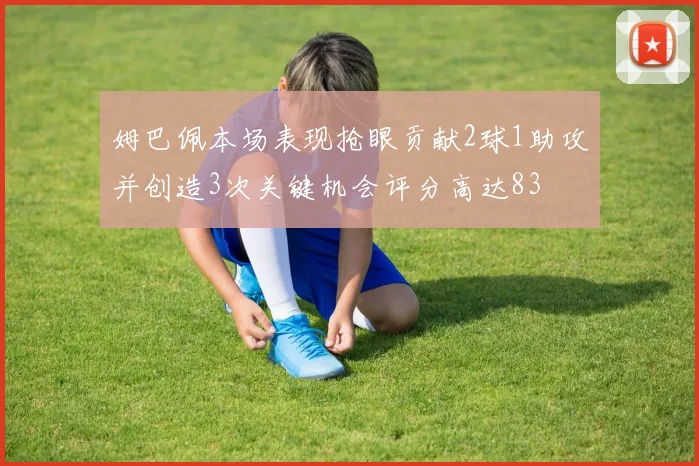 姆巴佩本场表现抢眼贡献2球1助攻并创造3次关键机会评分高达83