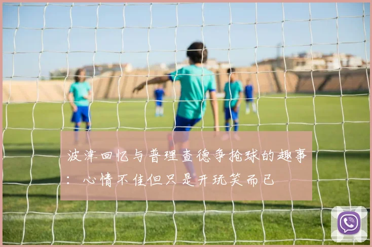 波津回忆与普理查德争抢球的趣事：心情不佳但只是开玩笑而已