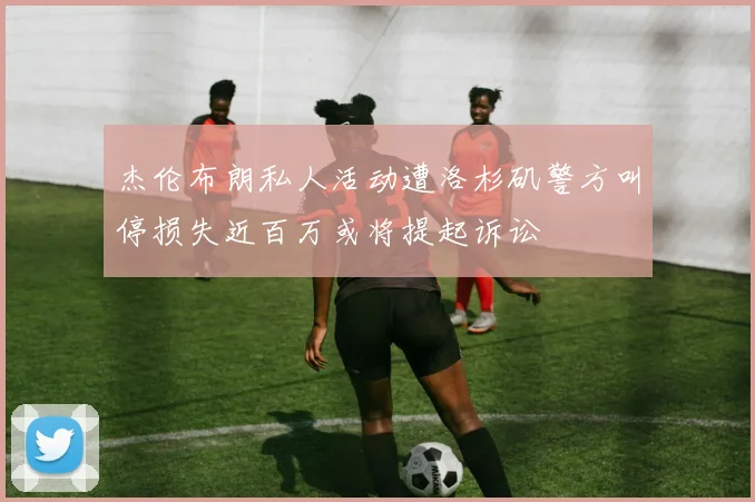 杰伦布朗私人活动遭洛杉矶警方叫停损失近百万或将提起诉讼