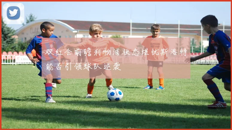 双红会前瞻利物浦状态堪忧斯洛特能否引领球队逆袭
