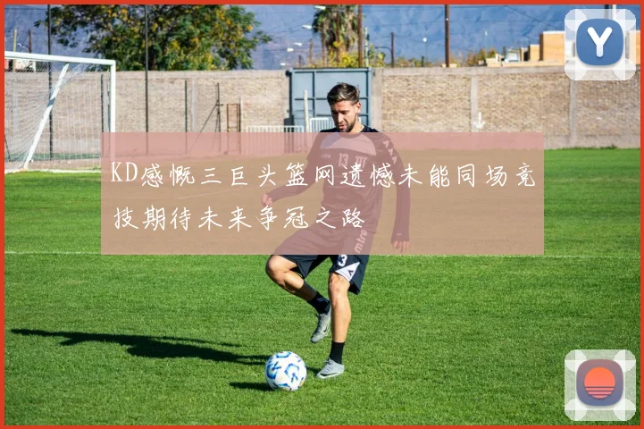 KD感慨三巨头篮网遗憾未能同场竞技期待未来争冠之路