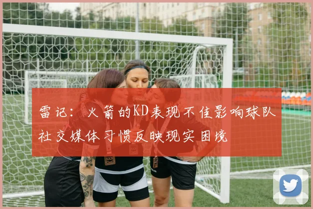 雷记：火箭的KD表现不佳影响球队社交媒体习惯反映现实困境