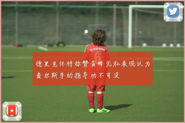 德里克怀特称赞黄蜂无私表现认为查尔斯李的指导功不可没
