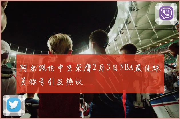 阿尔佩伦申京荣膺2月3日NBA最佳球员称号引发热议
