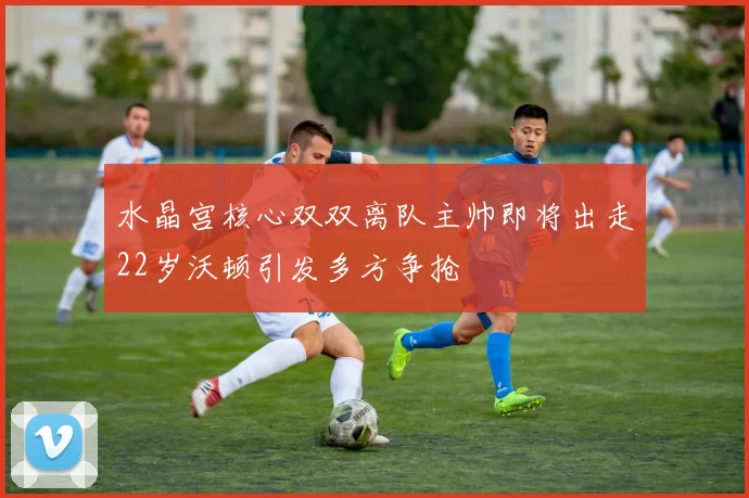 水晶宫核心双双离队主帅即将出走22岁沃顿引发多方争抢
