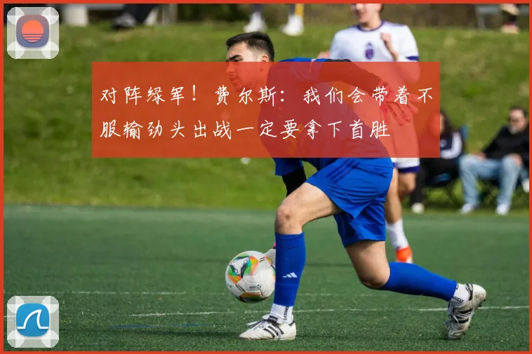 对阵绿军！费尔斯：我们会带着不服输劲头出战一定要拿下首胜