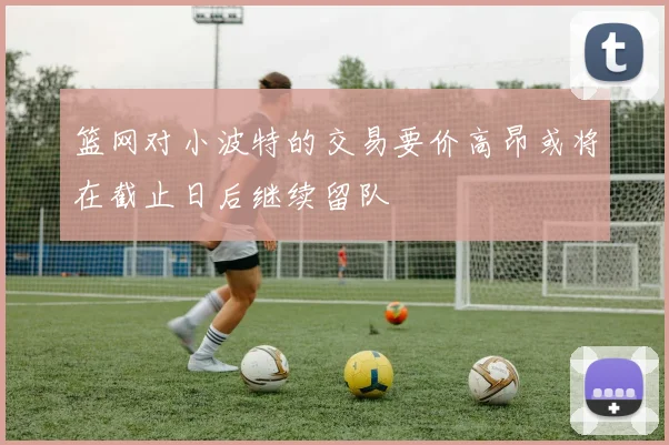 篮网对小波特的交易要价高昂或将在截止日后继续留队