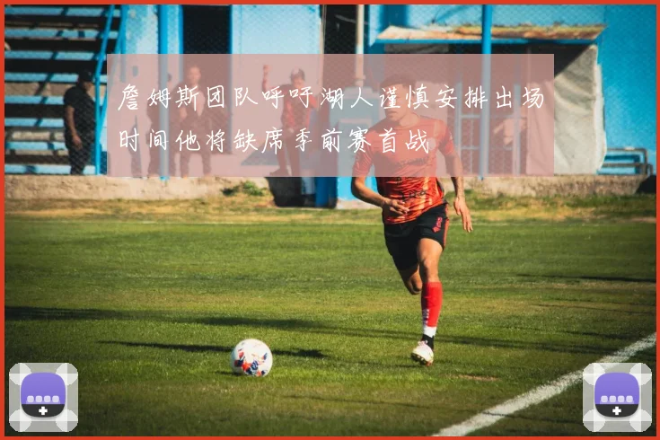 詹姆斯团队呼吁湖人谨慎安排出场时间他将缺席季前赛首战