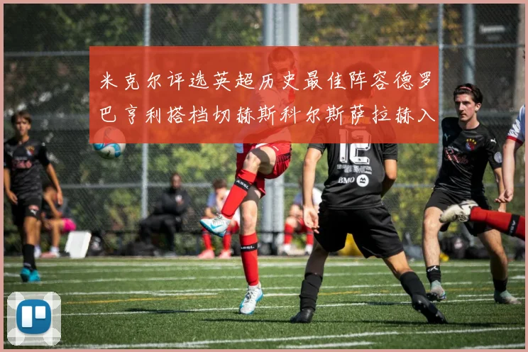 米克尔评选英超历史最佳阵容德罗巴亨利搭档切赫斯科尔斯萨拉赫入选