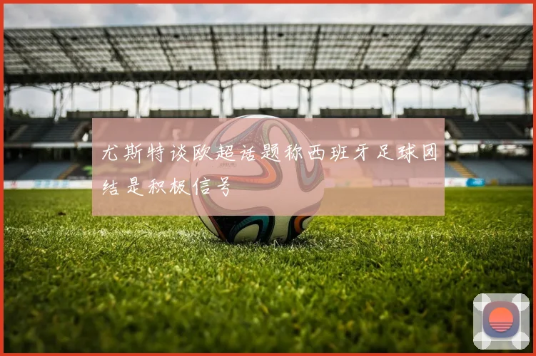 尤斯特谈欧超话题称西班牙足球团结是积极信号