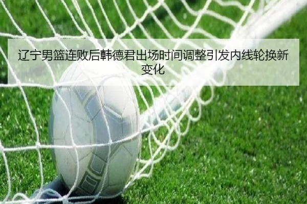 辽宁男篮连败后韩德君出场时间调整引发内线轮换新变化（EMCSPORTS）